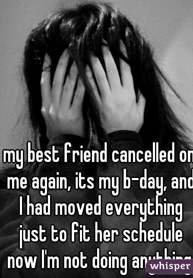 my best friend cancelled on me again, its my b-day, and I had moved everything just to fit her schedule now I'm not doing anything.