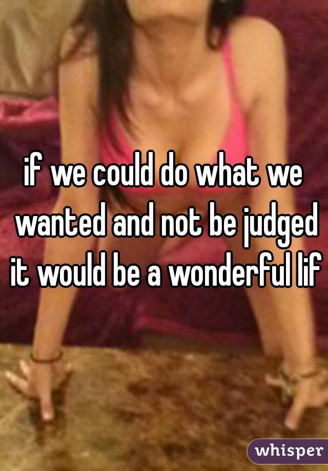 if we could do what we wanted and not be judged it would be a wonderful life