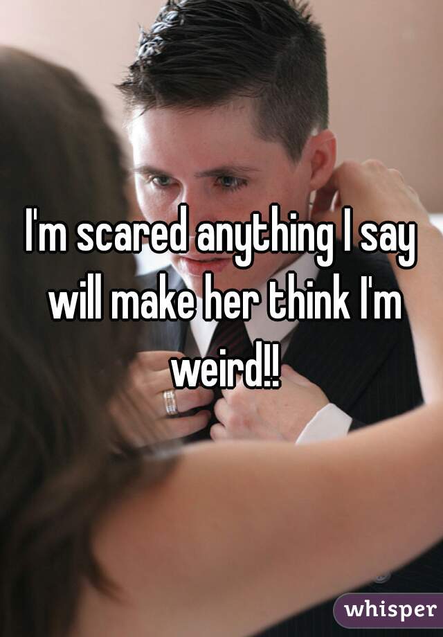 I'm scared anything I say will make her think I'm weird!!