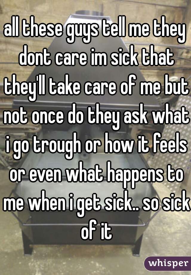 all these guys tell me they dont care im sick that they'll take care of me but not once do they ask what i go trough or how it feels or even what happens to me when i get sick.. so sick of it