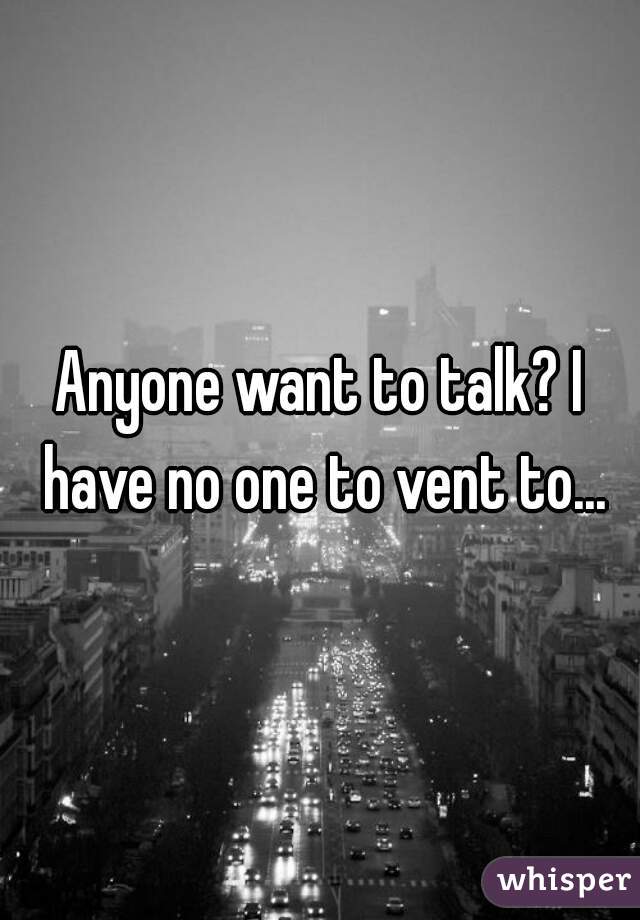 Anyone want to talk? I have no one to vent to...