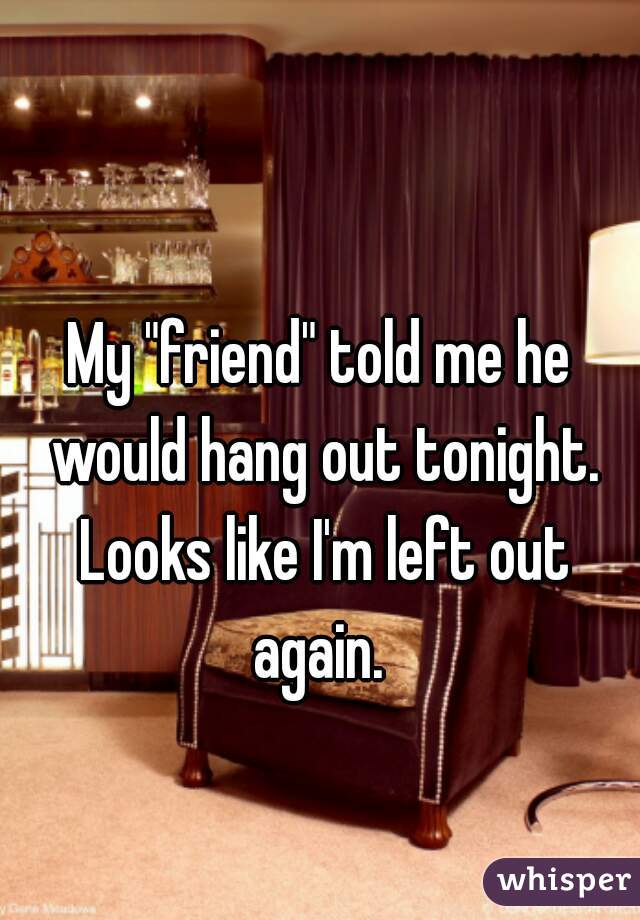 My "friend" told me he would hang out tonight. Looks like I'm left out again. 