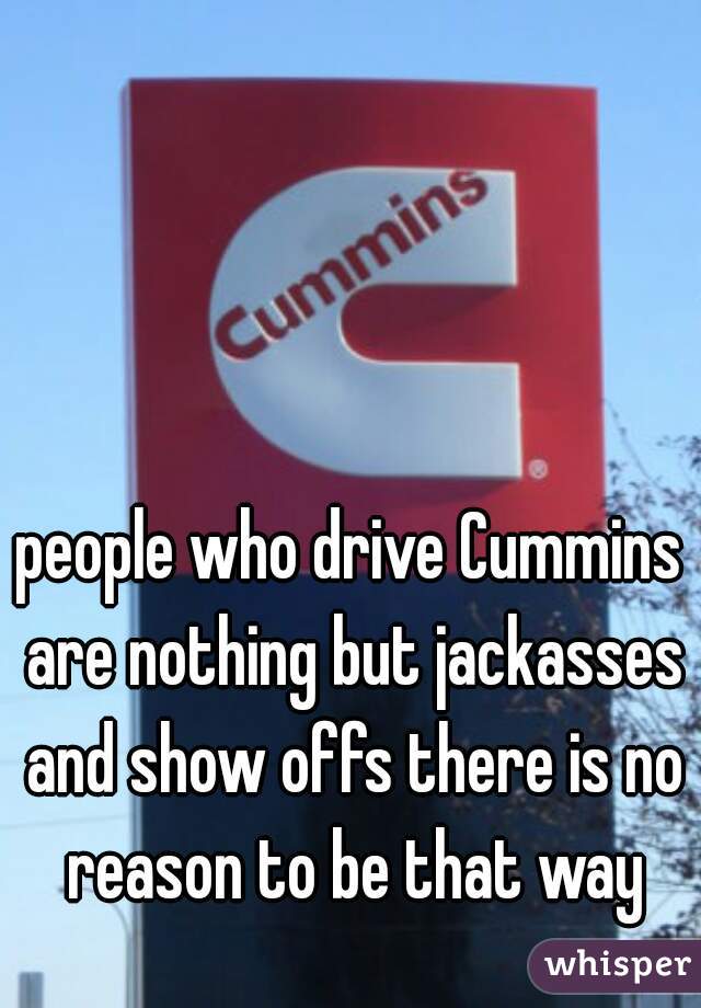 people who drive Cummins are nothing but jackasses and show offs there is no reason to be that way