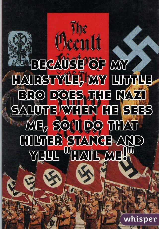 because of my hairstyle, my little bro does the nazi salute when he sees me, so i do that hilter stance and yell "hail me!"