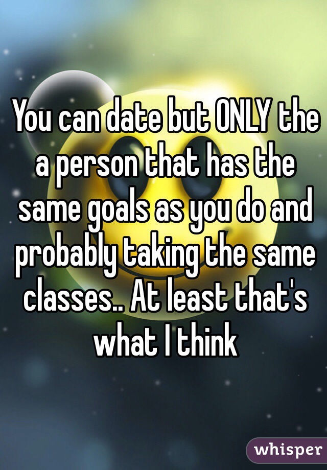 You can date but ONLY the a person that has the same goals as you do and probably taking the same classes.. At least that's what I think 