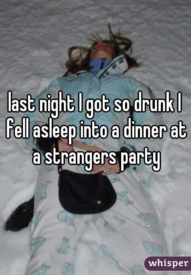 last night I got so drunk I fell asleep into a dinner at a strangers party