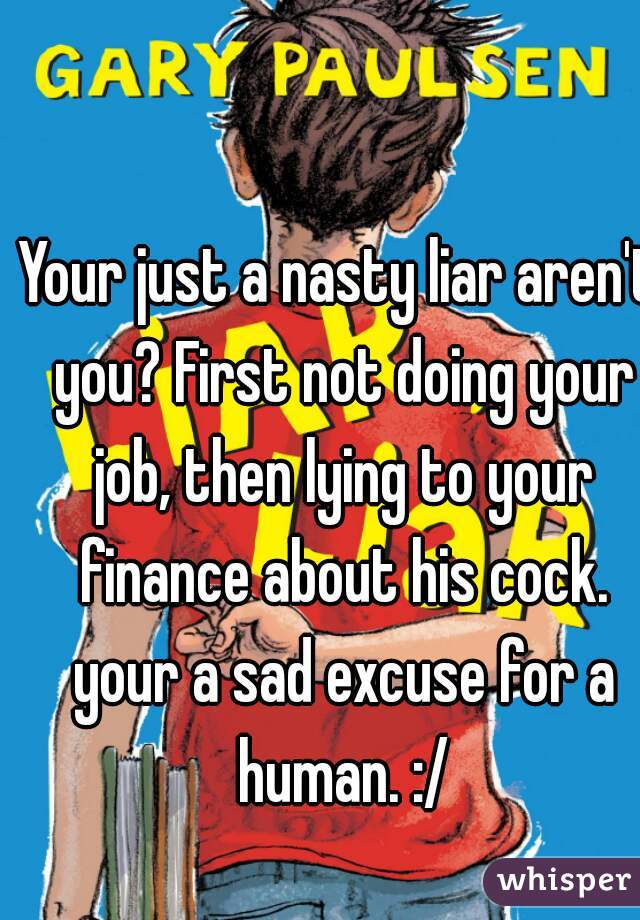 Your just a nasty liar aren't you? First not doing your job, then lying to your finance about his cock. your a sad excuse for a human. :/