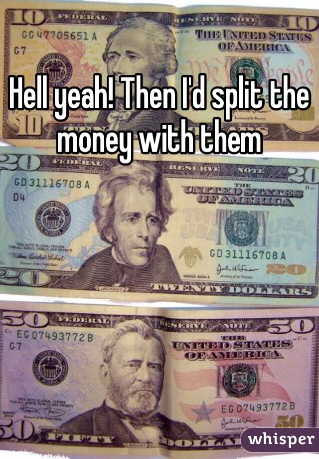Hell yeah! Then I'd split the money with them