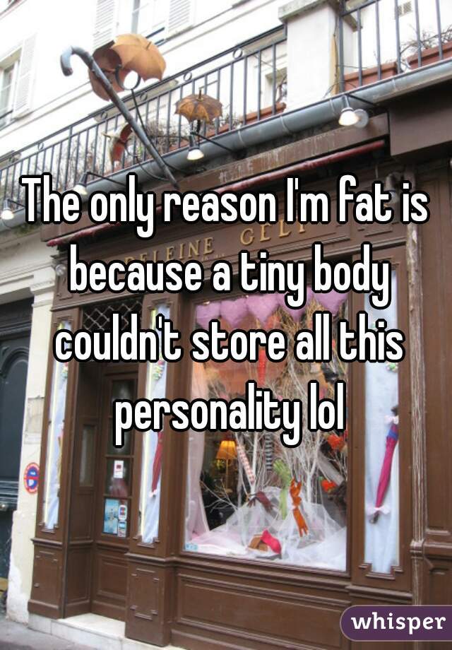 The only reason I'm fat is because a tiny body couldn't store all this personality lol