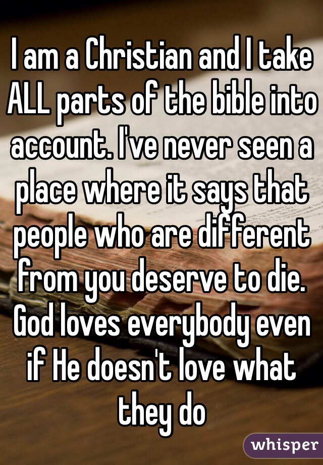 I am a Christian and I take ALL parts of the bible into account. I've never seen a place where it says that people who are different from you deserve to die. God loves everybody even if He doesn't love what they do