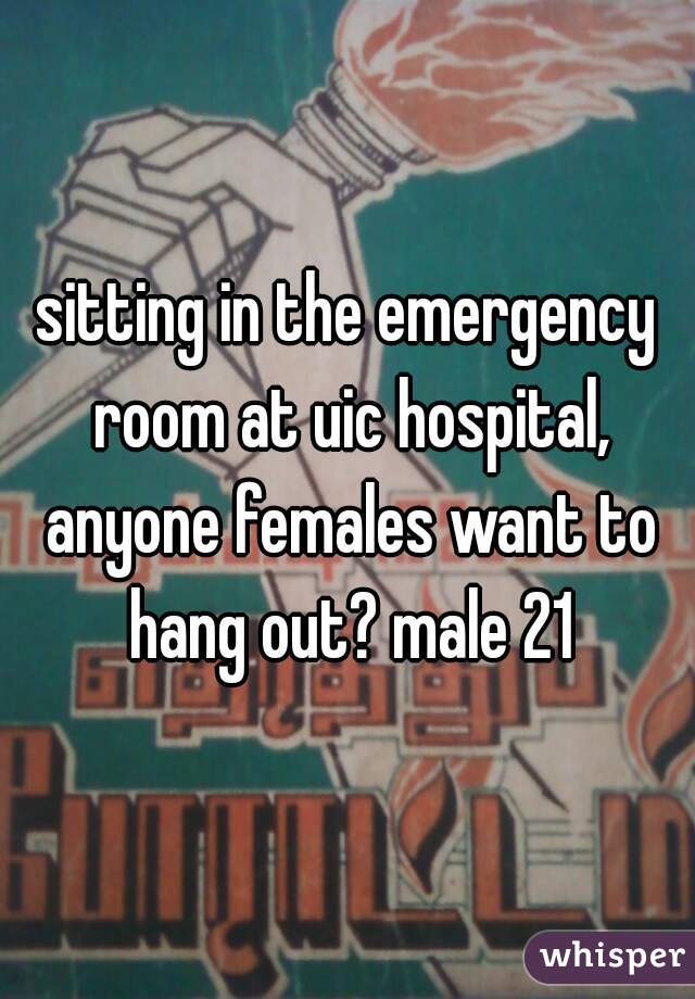 sitting in the emergency room at uic hospital, anyone females want to hang out? male 21