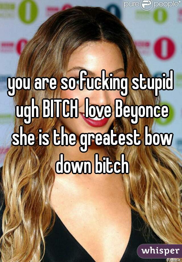 you are so fucking stupid ugh BITCH  love Beyonce she is the greatest bow down bitch