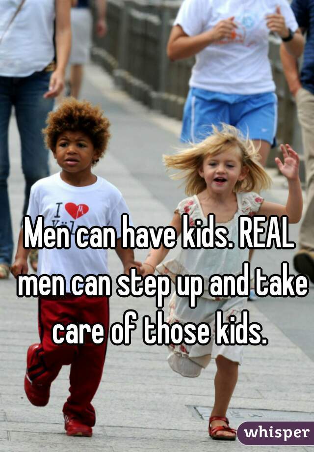 Men can have kids. REAL men can step up and take care of those kids. 