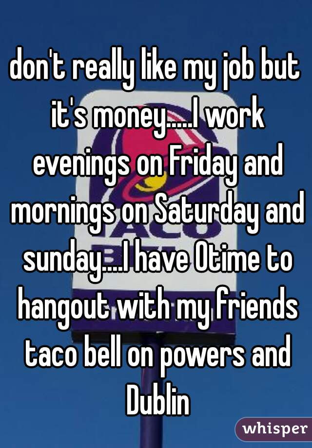 don't really like my job but it's money.....I work evenings on Friday and mornings on Saturday and sunday....I have 0time to hangout with my friends taco bell on powers and Dublin