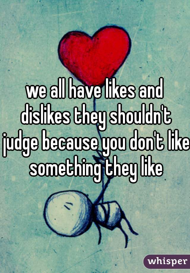 we all have likes and dislikes they shouldn't judge because you don't like something they like