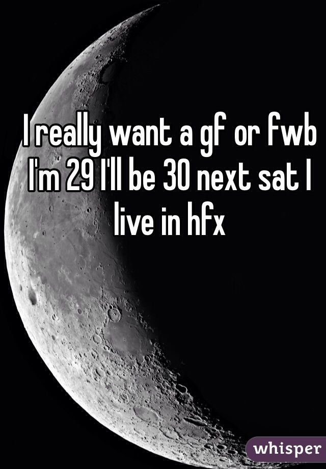 I really want a gf or fwb I'm 29 I'll be 30 next sat I live in hfx