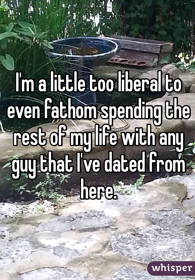 I'm a little too liberal to even fathom spending the rest of my life with any guy that I've dated from here.