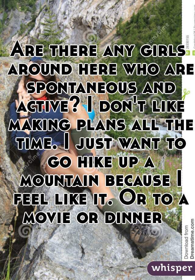 Are there any girls around here who are spontaneous and active? I don't like making plans all the time. I just want to go hike up a mountain because I feel like it. Or to a movie or dinner   