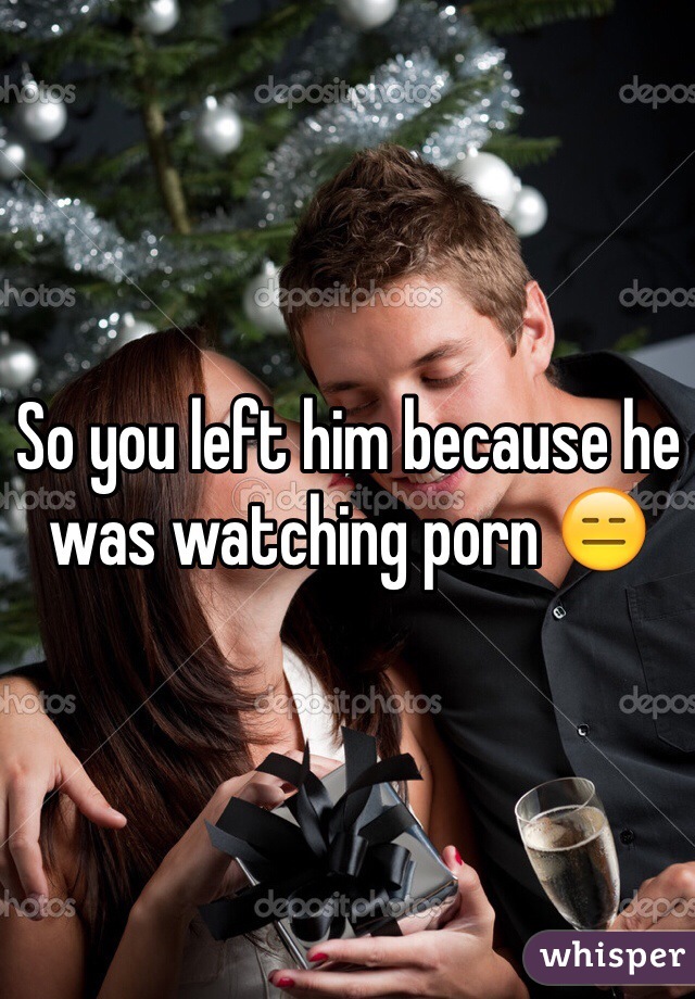 So you left him because he was watching porn 😑