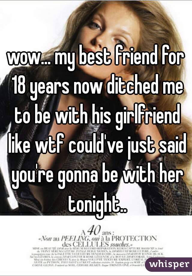 wow... my best friend for 18 years now ditched me to be with his girlfriend like wtf could've just said you're gonna be with her tonight..