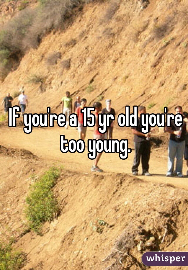 If you're a 15 yr old you're too young. 