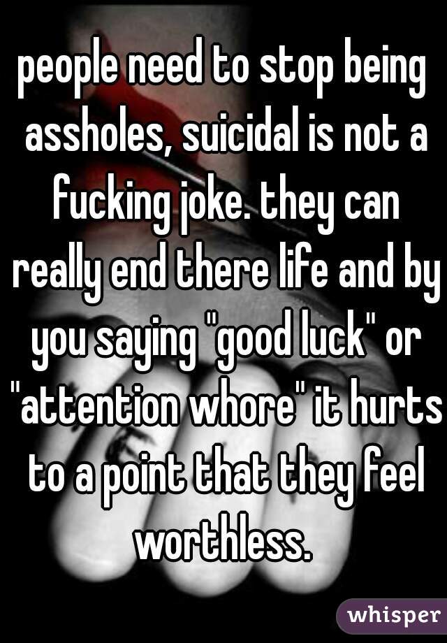 people need to stop being assholes, suicidal is not a fucking joke. they can really end there life and by you saying "good luck" or "attention whore" it hurts to a point that they feel worthless. 