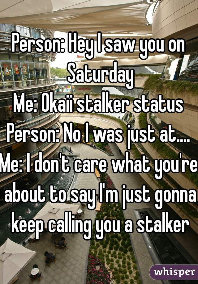 Person: Hey I saw you on Saturday
Me: Okaii stalker status
Person: No I was just at....
Me: I don't care what you're about to say I'm just gonna keep calling you a stalker