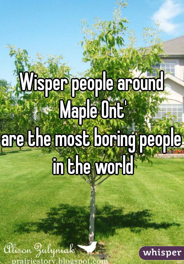 Wisper people around Maple Ont'
are the most boring people in the world