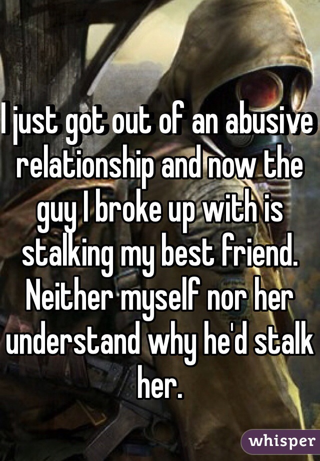 I just got out of an abusive relationship and now the guy I broke up with is stalking my best friend.
Neither myself nor her understand why he'd stalk her. 