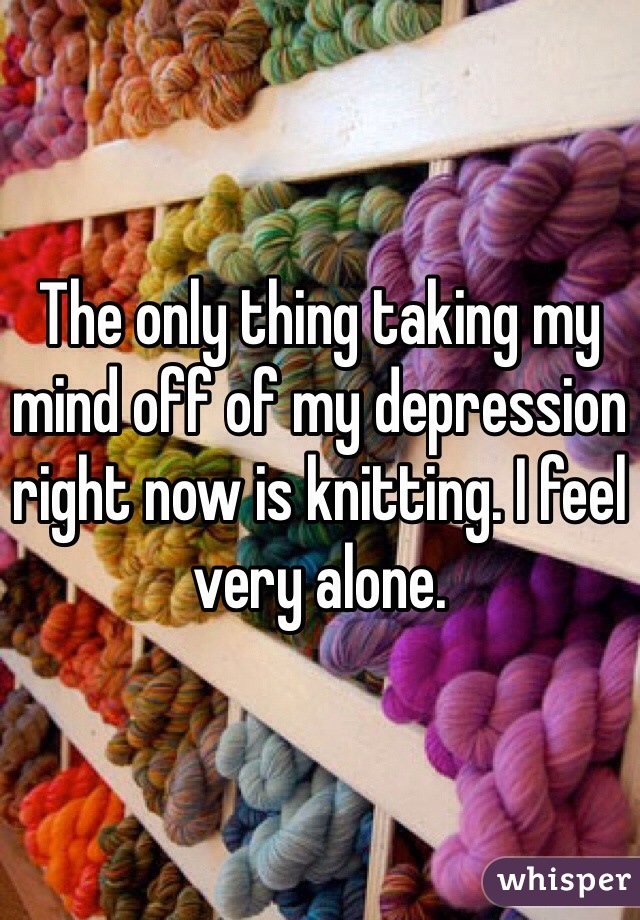 The only thing taking my mind off of my depression right now is knitting. I feel very alone. 