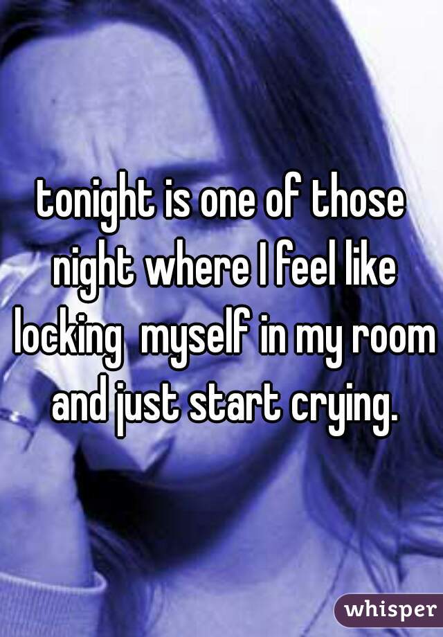 tonight is one of those night where I feel like locking  myself in my room and just start crying.