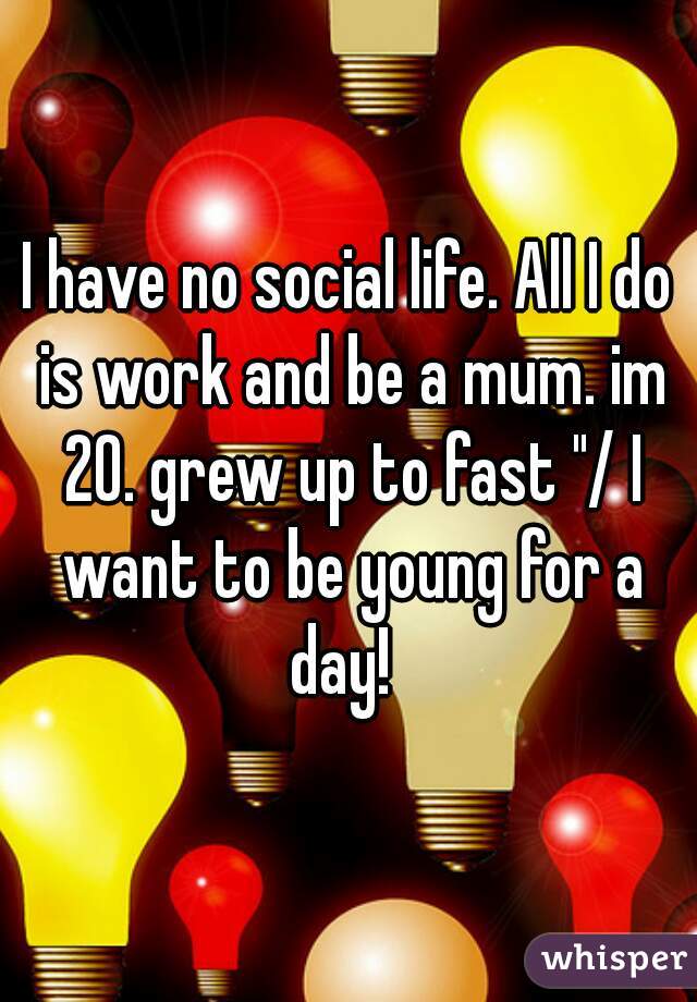 I have no social life. All I do is work and be a mum. im 20. grew up to fast "/ I want to be young for a day!  