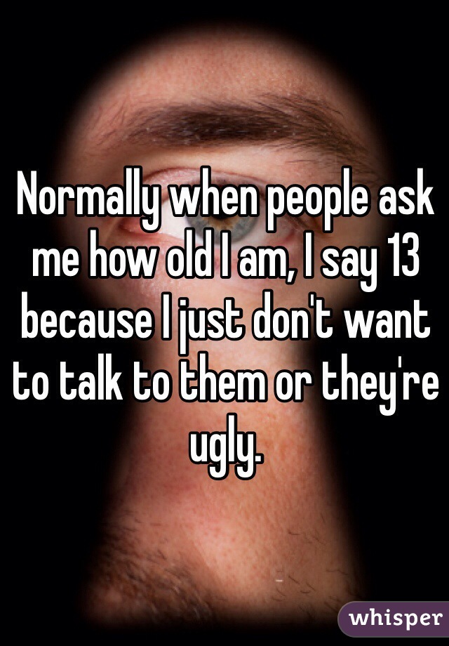 Normally when people ask me how old I am, I say 13 because I just don't want to talk to them or they're ugly. 