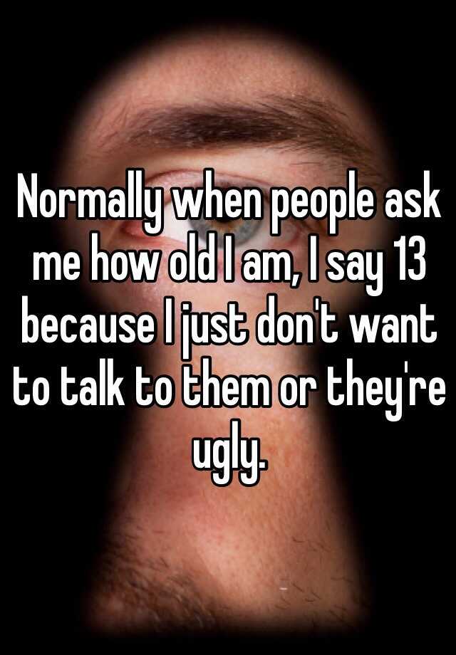 Normally when people ask me how old I am, I say 13 because I just don't want to talk to them or they're ugly. 