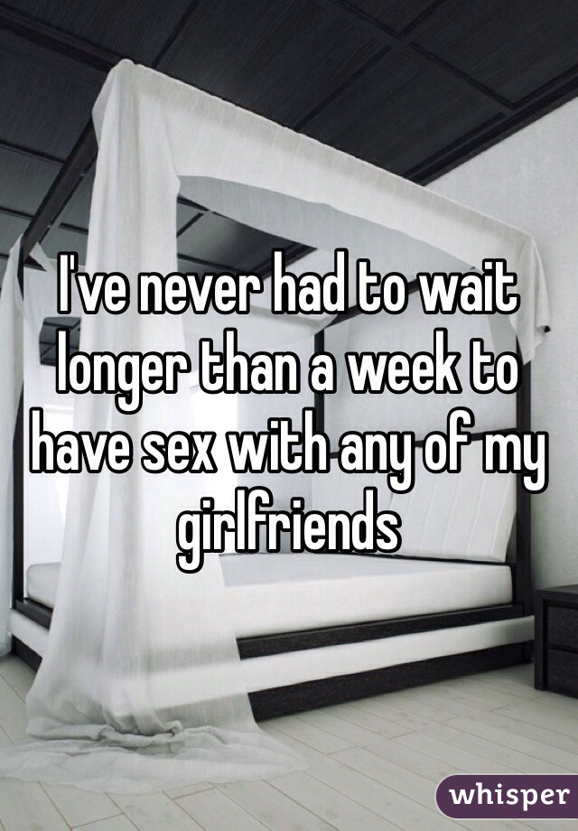 I've never had to wait longer than a week to have sex with any of my girlfriends