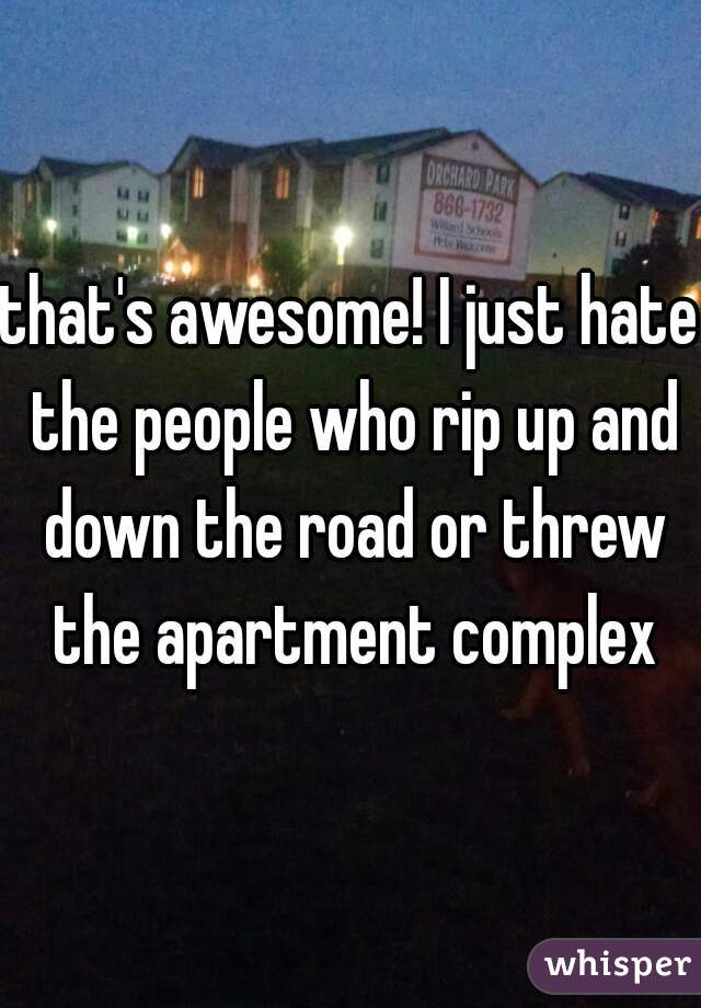 that's awesome! I just hate the people who rip up and down the road or threw the apartment complex