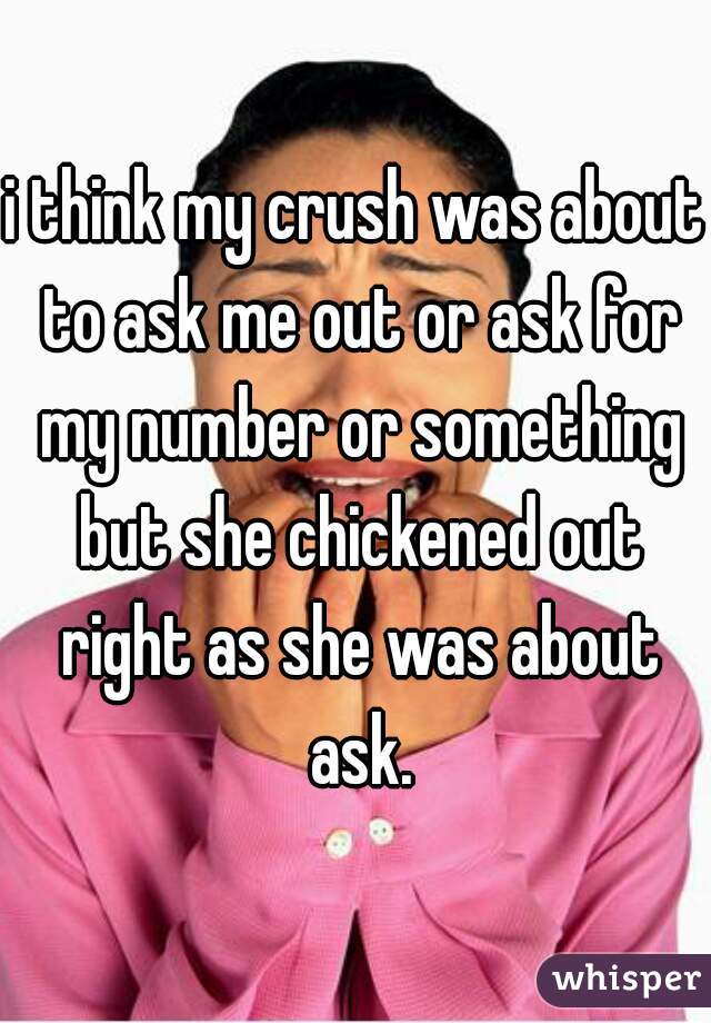 i think my crush was about to ask me out or ask for my number or something but she chickened out right as she was about ask.