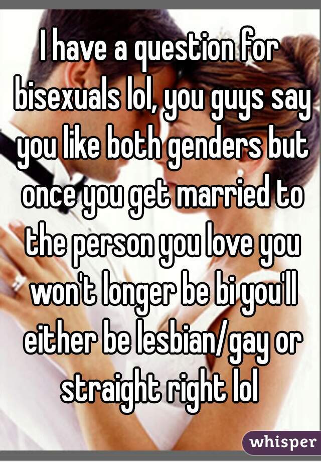 I have a question for bisexuals lol, you guys say you like both genders but once you get married to the person you love you won't longer be bi you'll either be lesbian/gay or straight right lol 