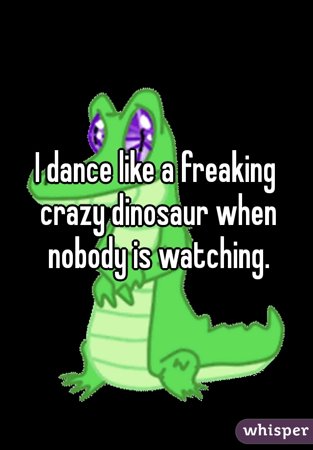 I dance like a freaking crazy dinosaur when nobody is watching.