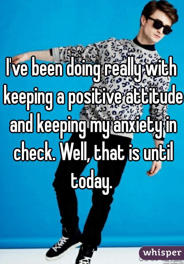 I've been doing really with keeping a positive attitude and keeping my anxiety in check. Well, that is until today. 