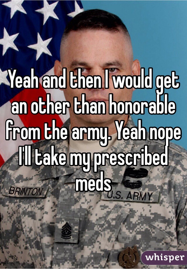 Yeah and then I would get an other than honorable from the army. Yeah nope I'll take my prescribed meds 