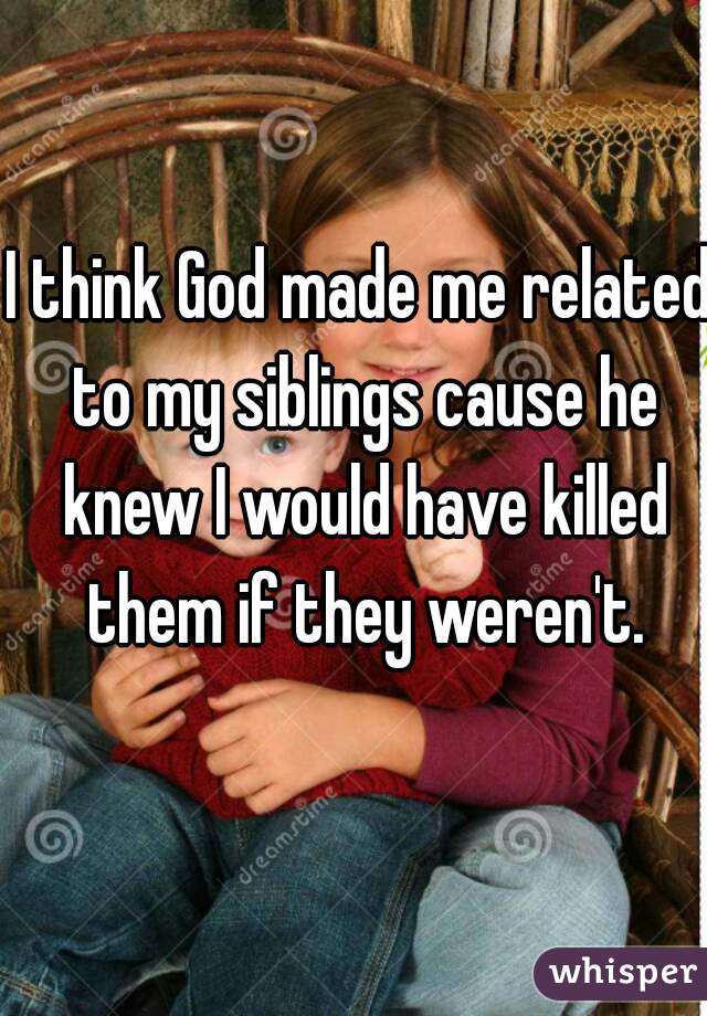 I think God made me related to my siblings cause he knew I would have killed them if they weren't.