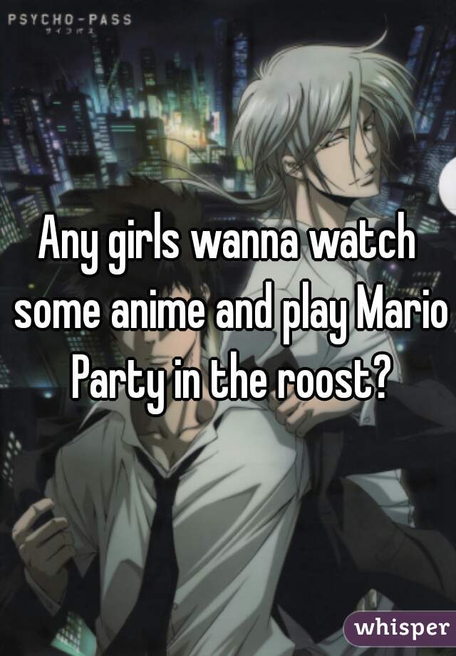 Any girls wanna watch some anime and play Mario Party in the roost?