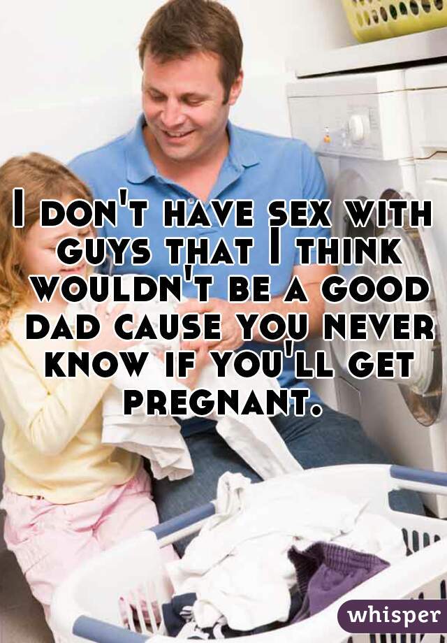 I don't have sex with guys that I think wouldn't be a good dad cause you never know if you'll get pregnant. 