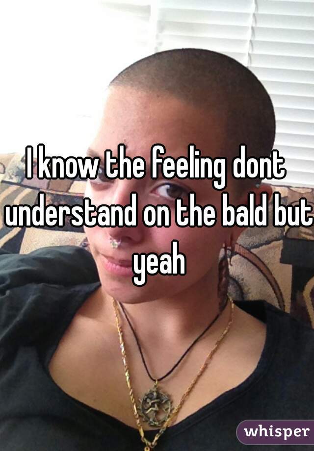 I know the feeling dont understand on the bald but yeah