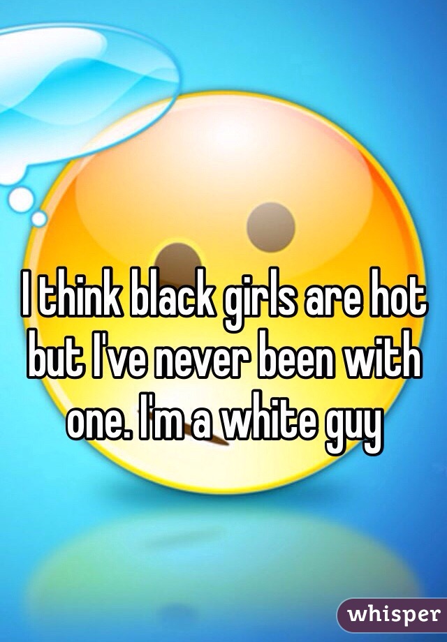 I think black girls are hot but I've never been with one. I'm a white guy