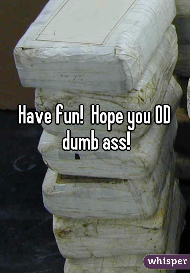 Have fun!  Hope you OD dumb ass!