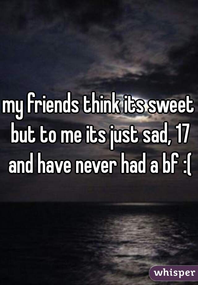 my friends think its sweet but to me its just sad, 17 and have never had a bf :(