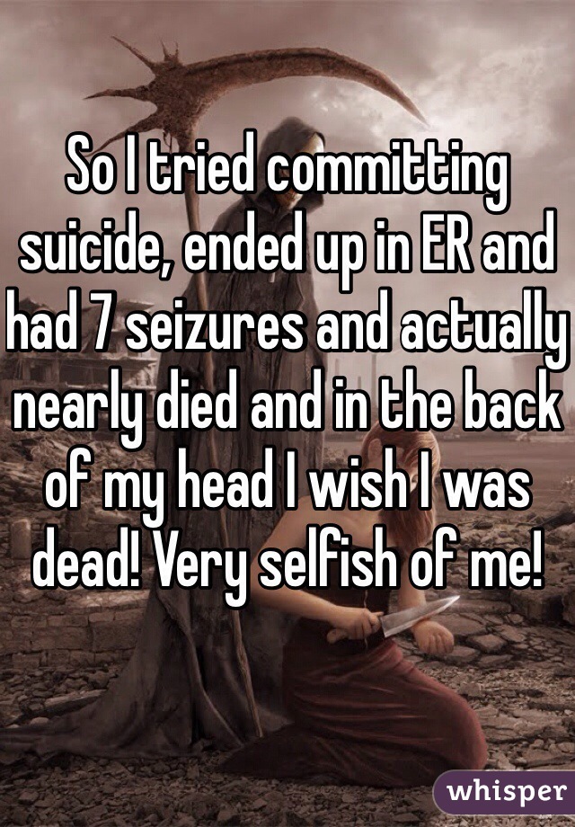 So I tried committing suicide, ended up in ER and had 7 seizures and actually nearly died and in the back of my head I wish I was dead! Very selfish of me!  