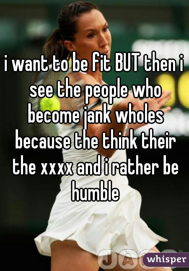 i want to be fit BUT then i see the people who become jank wholes because the think their the xxxx and i rather be humble